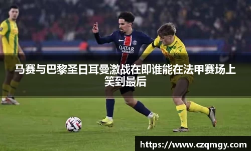 马赛与巴黎圣日耳曼激战在即谁能在法甲赛场上笑到最后